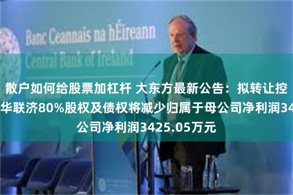 散户如何给股票加杠杆 大东方最新公告:拟转让控股孙公司金华联济80%股权及债权将减少归属于母公司净利润3425.05万元