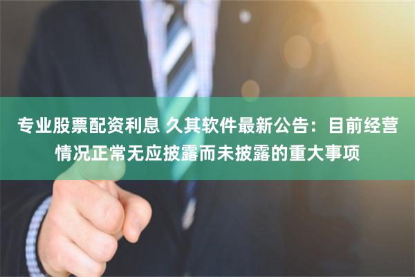 专业股票配资利息 久其软件最新公告：目前经营情况正常无应披露而未披露的重大事项
