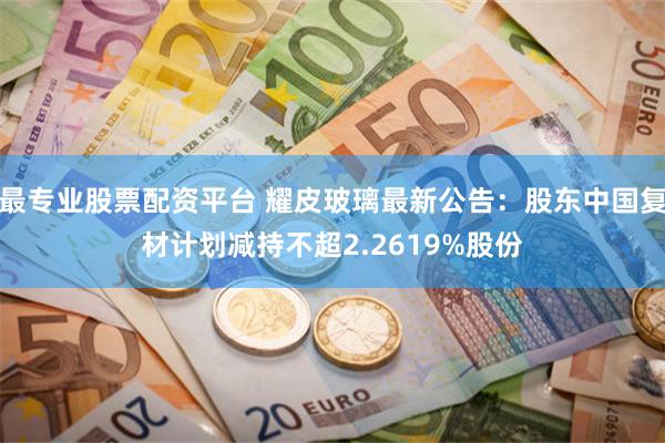 最专业股票配资平台 耀皮玻璃最新公告：股东中国复材计划减持不超2.2619%股份