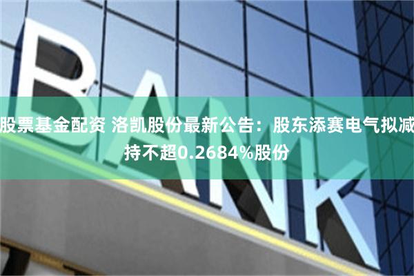 股票基金配资 洛凯股份最新公告：股东添赛电气拟减持不超0.2684%股份