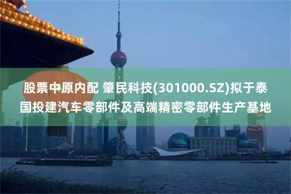 股票中原内配 肇民科技(301000.SZ)拟于泰国投建汽车零部件及高端精密零部件生产基地