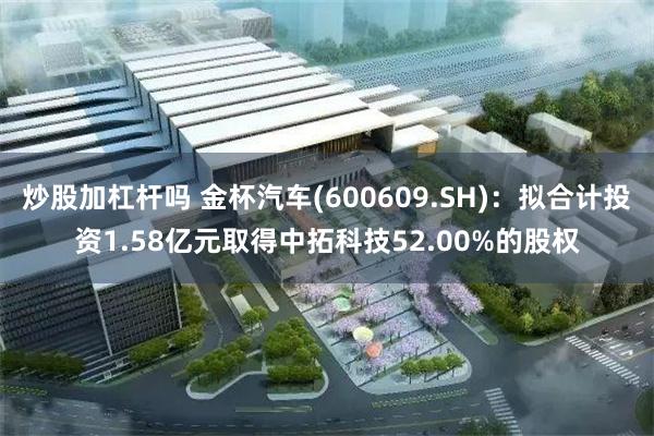 炒股加杠杆吗 金杯汽车(600609.SH)：拟合计投资1.58亿元取得中拓科技52.00%的股权