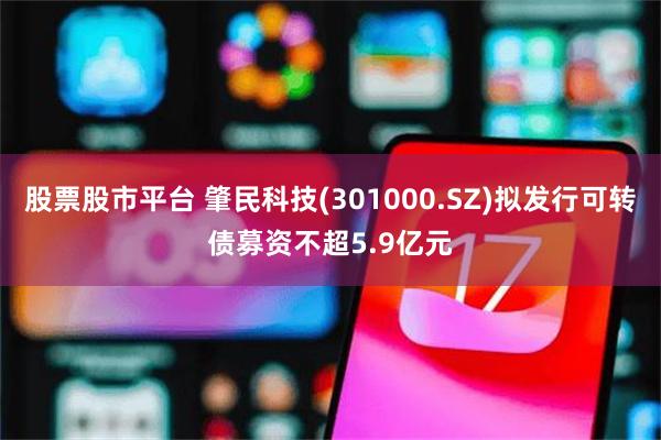 股票股市平台 肇民科技(301000.SZ)拟发行可转债募资不超5.9亿元
