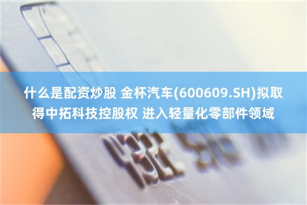 什么是配资炒股 金杯汽车(600609.SH)拟取得中拓科技控股权 进入轻量化零部件领域