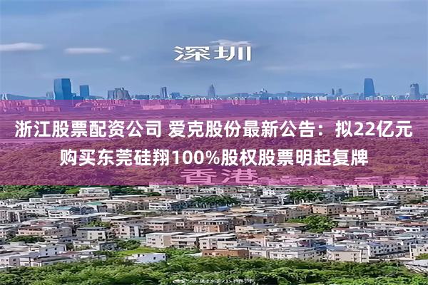 浙江股票配资公司 爱克股份最新公告：拟22亿元购买东莞硅翔100%股权股票明起复牌