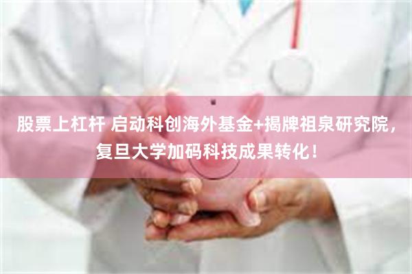 股票上杠杆 启动科创海外基金+揭牌祖泉研究院，复旦大学加码科技成果转化！