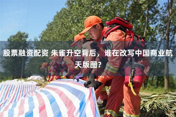 股票融资配资 朱雀升空背后，谁在改写中国商业航天版图？