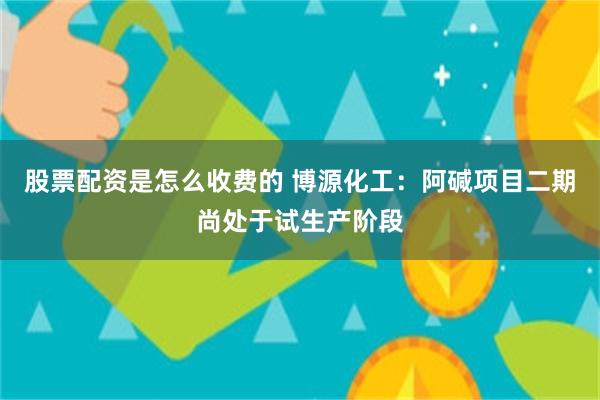 股票配资是怎么收费的 博源化工：阿碱项目二期尚处于试生产阶段
