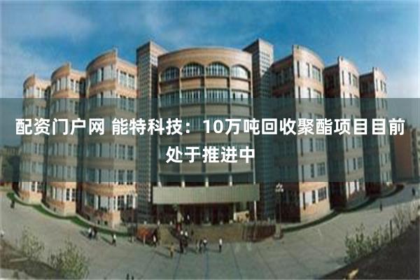 配资门户网 能特科技：10万吨回收聚酯项目目前处于推进中