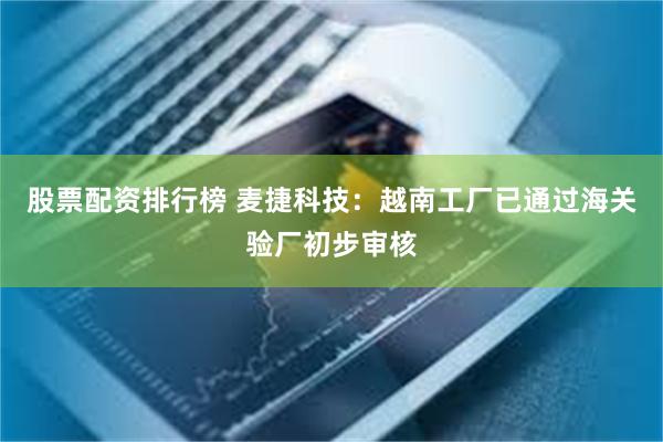 股票配资排行榜 麦捷科技：越南工厂已通过海关验厂初步审核