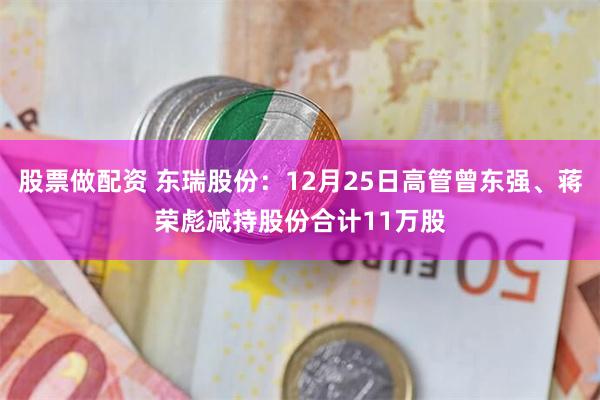 股票做配资 东瑞股份:12月25日高管曾东强、蒋荣彪减持股份合计11万股