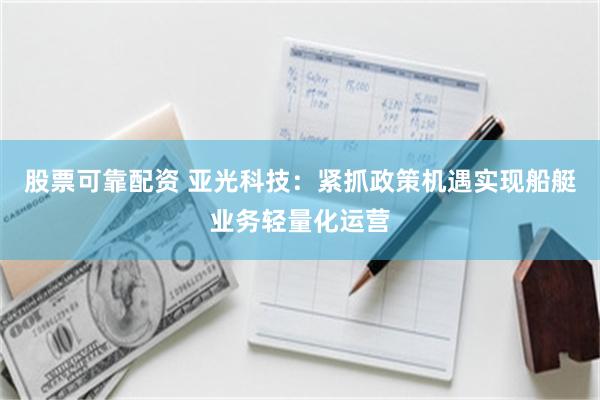 股票可靠配资 亚光科技：紧抓政策机遇实现船艇业务轻量化运营