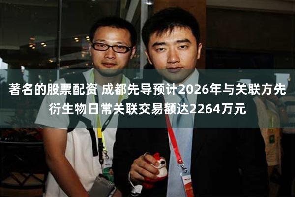 著名的股票配资 成都先导预计2026年与关联方先衍生物日常关联交易额达2264万元