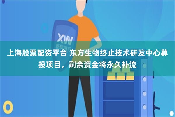 上海股票配资平台 东方生物终止技术研发中心募投项目,剩余资金将永久补流