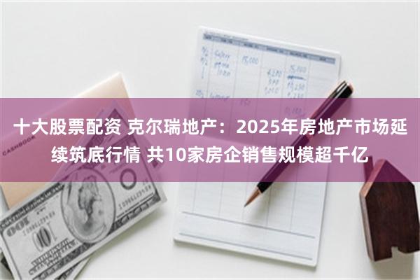 十大股票配资 克尔瑞地产：2025年房地产市场延续筑底行情 共10家房企销售规模超千亿