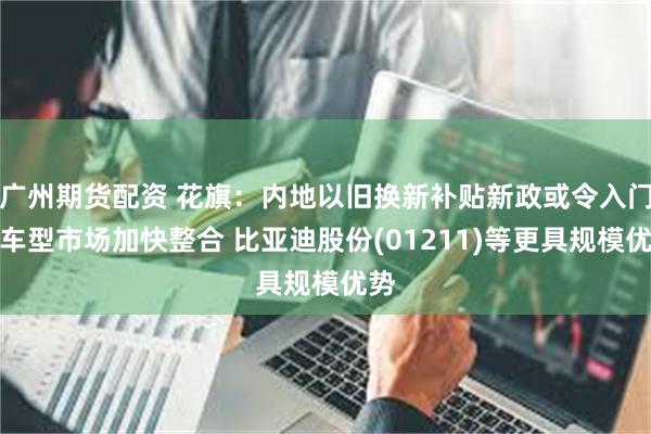 广州期货配资 花旗：内地以旧换新补贴新政或令入门级车型市场加快整合 比亚迪股份(01211)等更具规模优势
