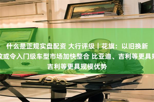 什么是正规实盘配资 大行评级｜花旗：以旧换新补贴新政或令入门级车型市场加快整合 比亚迪、吉利等更具规模优势