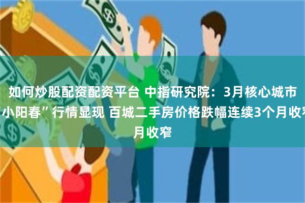 如何炒股配资配资平台 中指研究院：3月核心城市“小阳春”行情显现 百城二手房价格跌幅连续3个月收窄