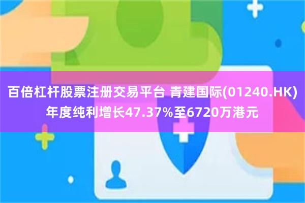 百倍杠杆股票注册交易平台 青建国际(01240.HK)年度纯利增长47.37%至6720万港元