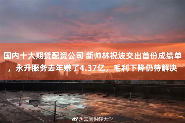 国内十大期货配资公司 新帅林祝波交出首份成绩单，永升服务去年赚了4.37亿，毛利下降仍待解决