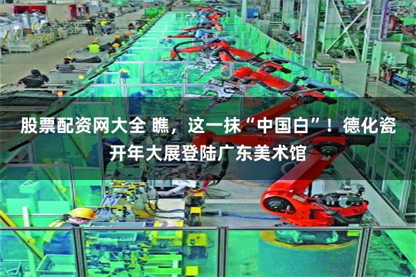 股票配资网大全 瞧，这一抹“中国白”！德化瓷开年大展登陆广东美术馆