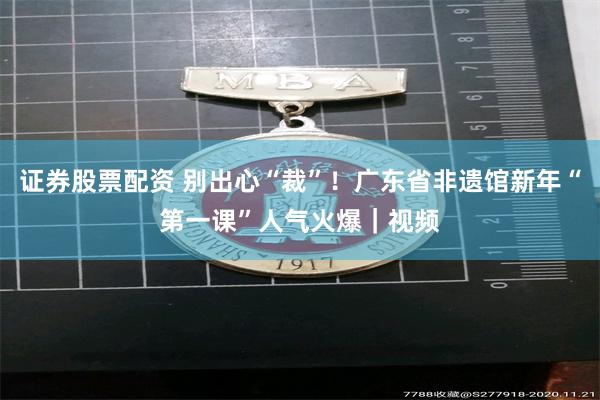 证券股票配资 别出心“裁”！广东省非遗馆新年“第一课”人气火爆｜视频