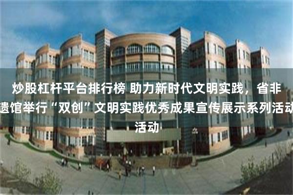 炒股杠杆平台排行榜 助力新时代文明实践,省非遗馆举行“双创”文明实践优秀成果宣传展示系列活动