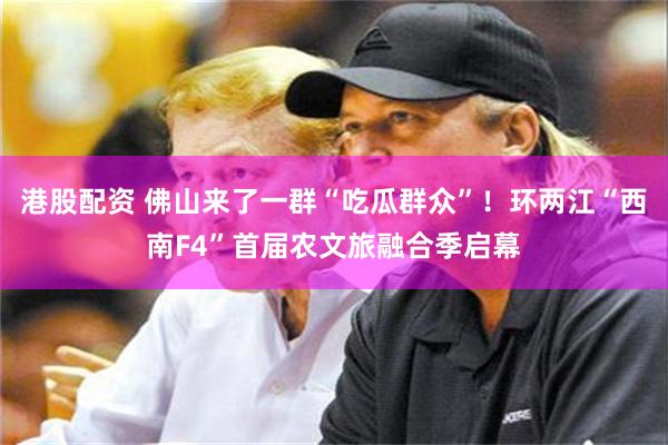 港股配资 佛山来了一群“吃瓜群众”！环两江“西南F4”首届农文旅融合季启幕