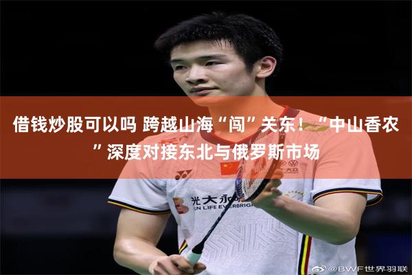 借钱炒股可以吗 跨越山海“闯”关东!“中山香农”深度对接东北与俄罗斯市场
