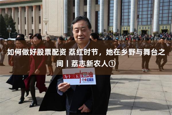 如何做好股票配资 荔红时节，她在乡野与舞台之间丨荔志新农人①