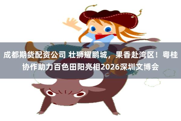 成都期货配资公司 壮狮耀鹏城，果香赴湾区！粤桂协作助力百色田阳亮相2026深圳文博会