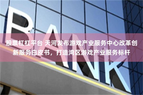 股票杠杠平台 天河发布游戏产业服务中心改革创新服务白皮书，打造湾区游戏产业服务标杆