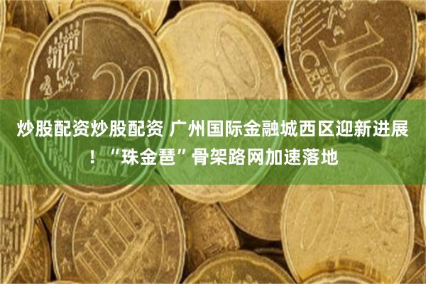 炒股配资炒股配资 广州国际金融城西区迎新进展！“珠金琶”骨架路网加速落地