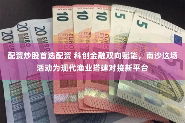 配资炒股首选配资 科创金融双向赋能，南沙这场活动为现代渔业搭建对接新平台