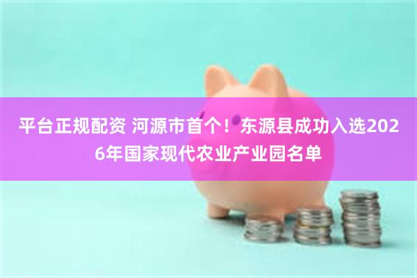 平台正规配资 河源市首个！东源县成功入选2026年国家现代农业产业园名单