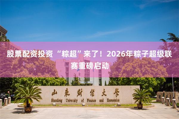 股票配资投资 “粽超”来了！2026年粽子超级联赛重磅启动