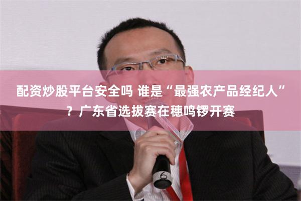 配资炒股平台安全吗 谁是“最强农产品经纪人”？广东省选拔赛在穗鸣锣开赛