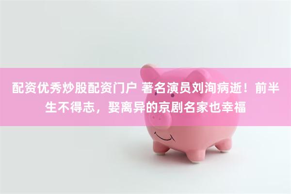 配资优秀炒股配资门户 著名演员刘洵病逝！前半生不得志，娶离异的京剧名家也幸福