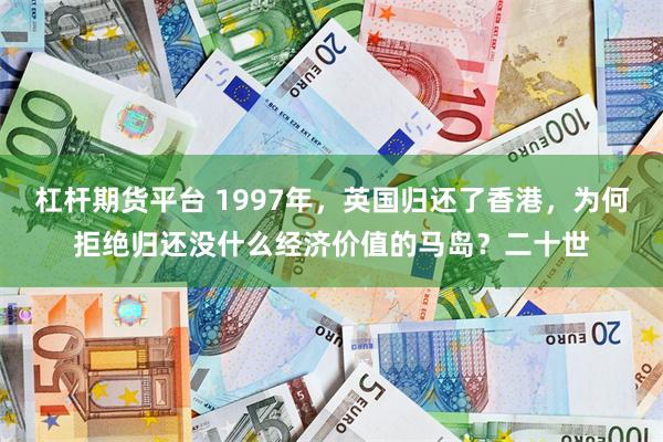 杠杆期货平台 1997年，英国归还了香港，为何拒绝归还没什么经济价值的马岛？二十世