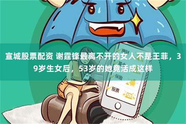 宣城股票配资 谢霆锋最离不开的女人不是王菲，39岁生女后，53岁的她竟活成这样